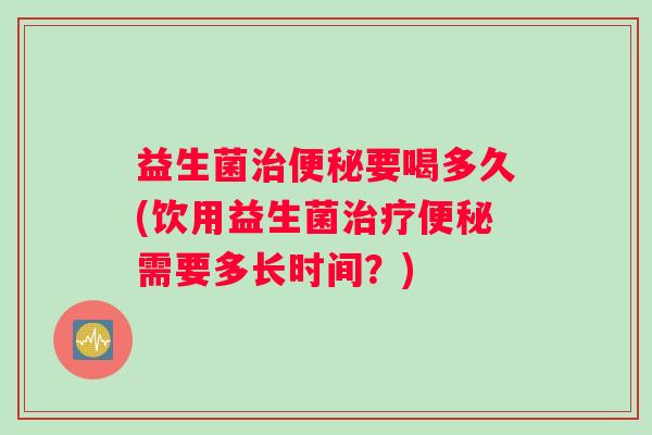 益生菌治便秘要喝多久(饮用益生菌治疗便秘需要多长时间？)