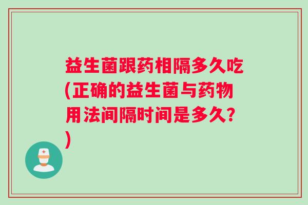益生菌跟药相隔多久吃(正确的益生菌与药物用法间隔时间是多久？)