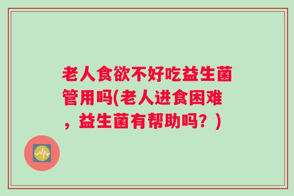 老人食欲不好吃益生菌管用吗(老人进食困难，益生菌有帮助吗？)