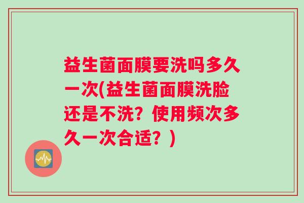 益生菌面膜要洗吗多久一次(益生菌面膜洗脸还是不洗？使用频次多久一次合适？)