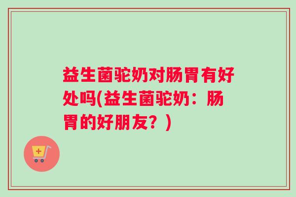 益生菌驼奶对肠胃有好处吗(益生菌驼奶:肠胃的好朋友?) 益生菌驼奶对肠胃有好处吗(益生菌驼奶:肠胃的好朋友?)