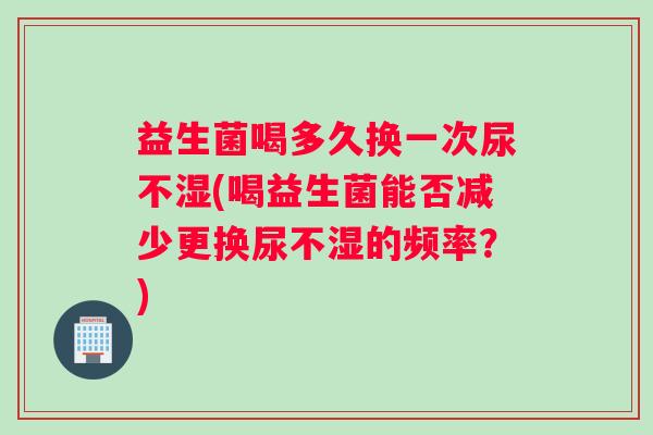 益生菌喝多久换一次尿不湿(喝益生菌能否减少更换尿不湿的频率？)