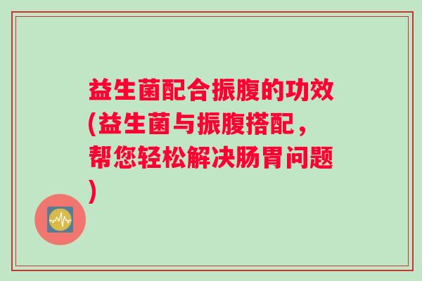 益生菌配合振腹的功效(益生菌与振腹搭配，帮您轻松解决肠胃问题)