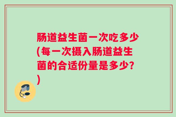 肠道益生菌一次吃多少(每一次摄入肠道益生菌的合适份量是多少？)