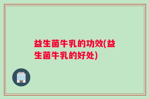 益生菌牛乳的功效(益生菌牛乳的好处)