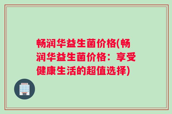 畅润华益生菌价格(畅润华益生菌价格：享受健康生活的超值选择)