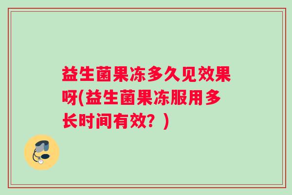 益生菌果冻多久见效果呀(益生菌果冻服用多长时间有效?) 益生菌果冻多久见效果呀(益生菌果冻服用多长时间有效?)