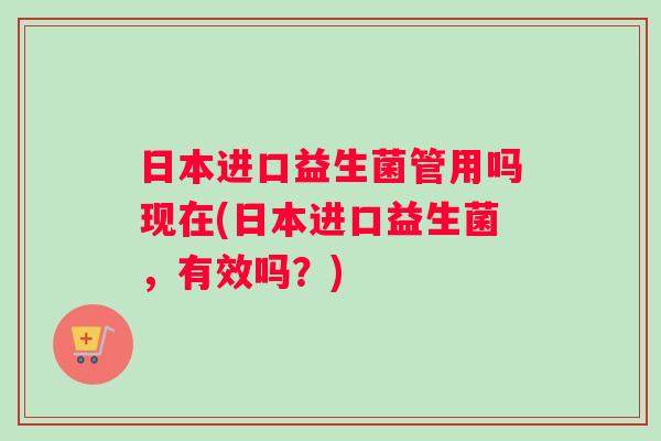 日本进口益生菌管用吗现在(日本进口益生菌，有效吗？)