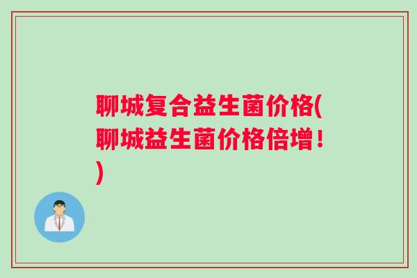 聊城复合益生菌价格(聊城益生菌价格倍增！)