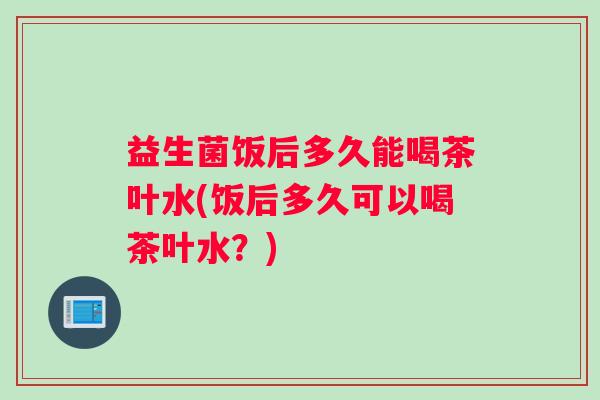 益生菌饭后多久能喝茶叶水(饭后多久可以喝茶叶水？)