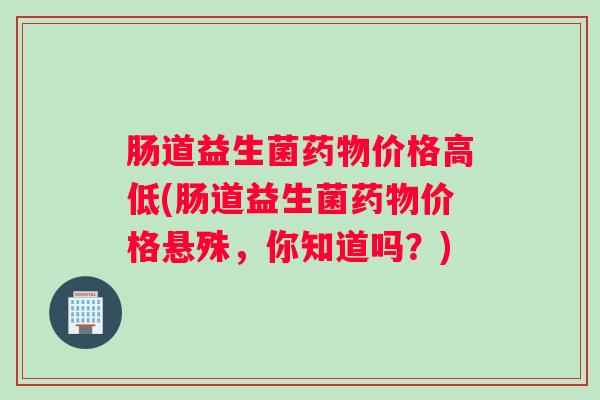 肠道益生菌药物价格高低(肠道益生菌药物价格悬殊，你知道吗？)