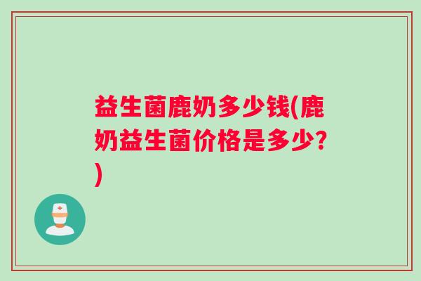 益生菌鹿奶多少钱(鹿奶益生菌价格是多少？)