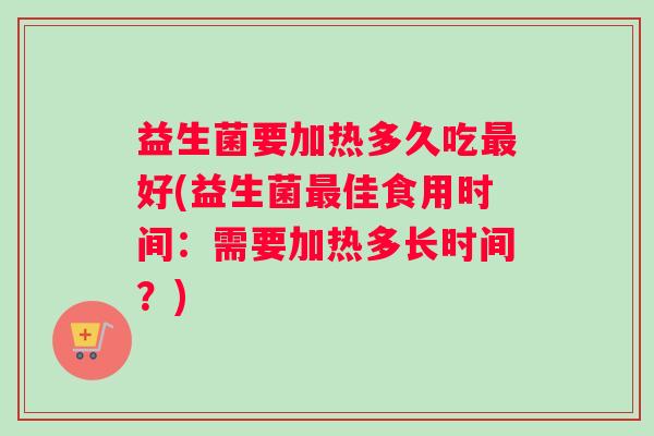 益生菌要加热多久吃好(益生菌佳食用时间:需要加热多长时间?) 益生菌要加热多久吃好(益生菌佳食用时间:需要加热多长时间?)