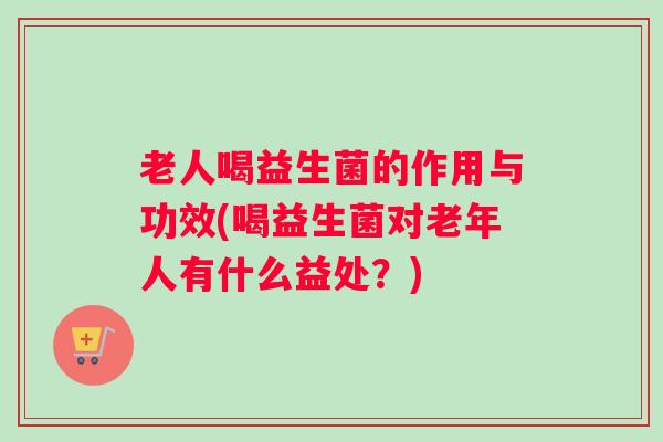 老人喝益生菌的作用与功效(喝益生菌对老年人有什么益处？)