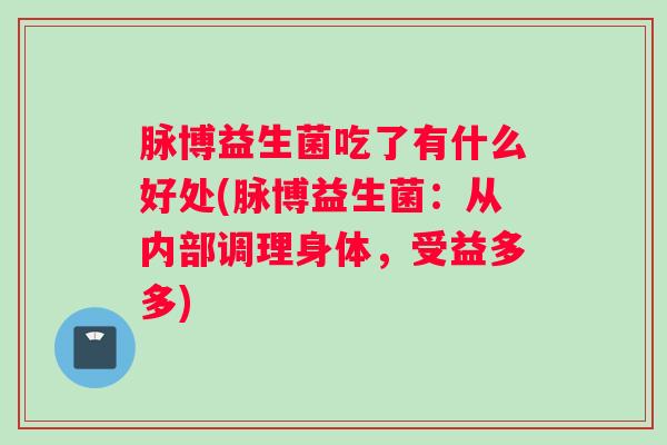脉博益生菌吃了有什么好处(脉博益生菌:从内部调理身体,受益多多) 脉博益生菌吃了有什么好处(脉博益生菌:从内部调理身体,受益多多)