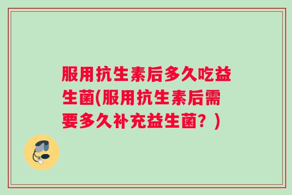 服用抗生素后多久吃益生菌(服用抗生素后需要多久补充益生菌？)