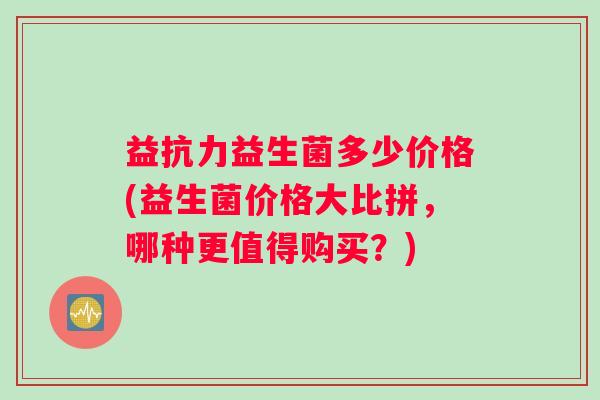 益抗力益生菌多少价格(益生菌价格大比拼，哪种更值得购买？)
