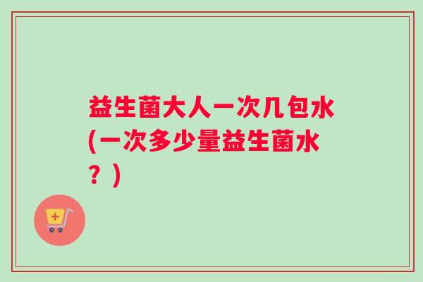 益生菌大人一次几包水(一次多少量益生菌水？)