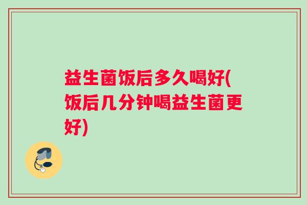 益生菌饭后多久喝好(饭后几分钟喝益生菌更好)