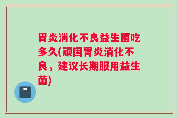 胃炎消化不良益生菌吃多久(顽固胃炎消化不良，建议长期服用益生菌)