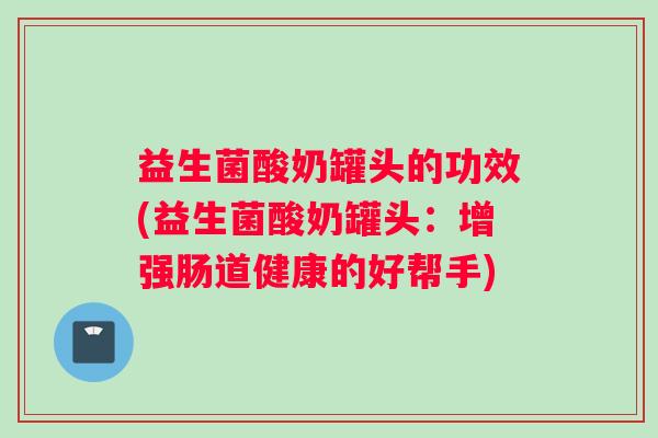 益生菌酸奶罐头的功效(益生菌酸奶罐头:增强肠道健康的好帮手) 益生菌酸奶罐头的功效(益生菌酸奶罐头:增强肠道健康的好帮手)