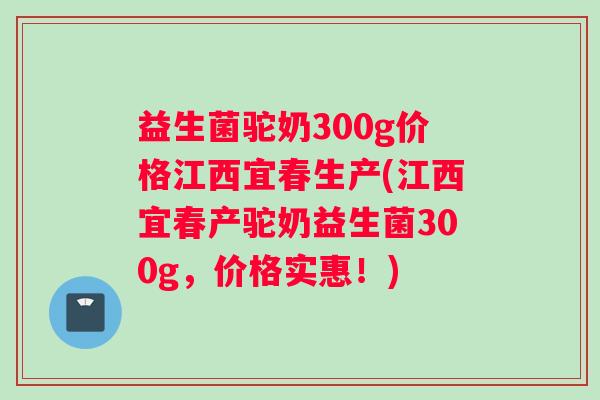 益生菌驼奶300g价格江西宜春生产(江西宜春产驼奶益生菌300g，价格实惠！)
