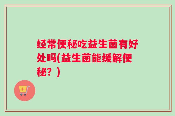 经常便秘吃益生菌有好处吗(益生菌能缓解便秘？)