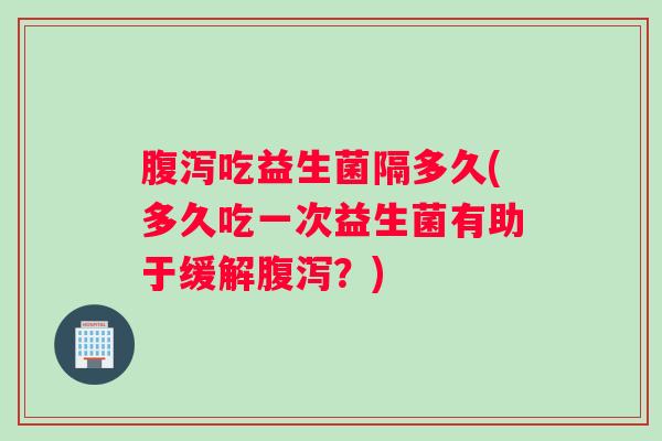 腹泻吃益生菌隔多久(多久吃一次益生菌有助于缓解腹泻？)