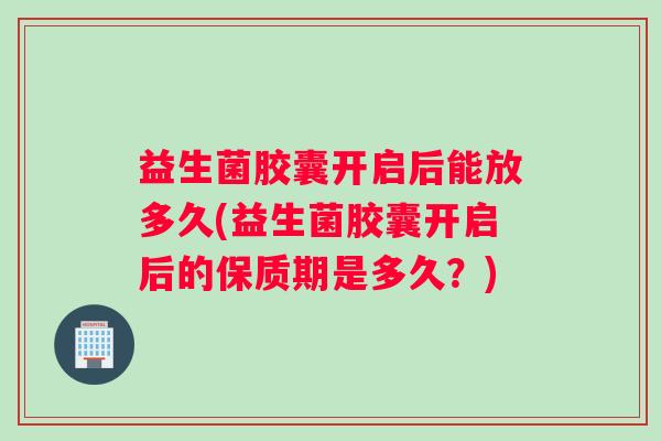 益生菌胶囊开启后能放多久(益生菌胶囊开启后的保质期是多久？)