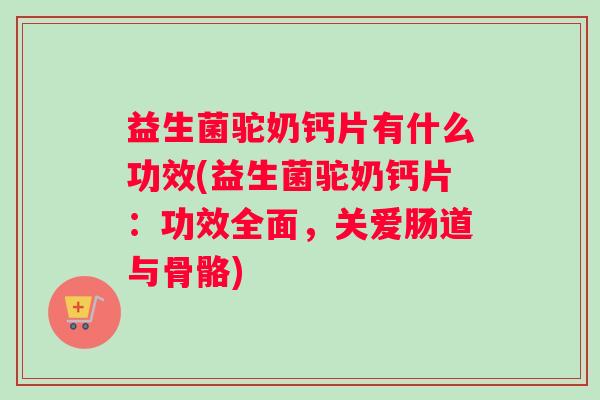 益生菌驼奶钙片有什么功效(益生菌驼奶钙片：功效全面，关爱肠道与骨骼)
