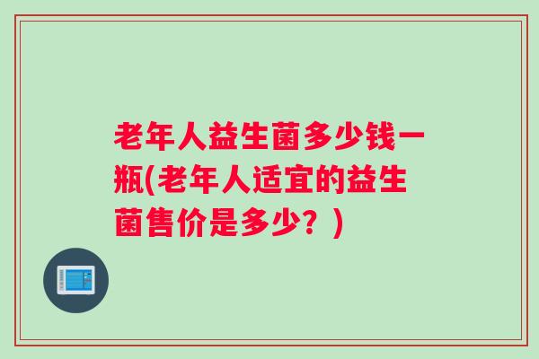 老年人益生菌多少钱一瓶(老年人适宜的益生菌售价是多少？)