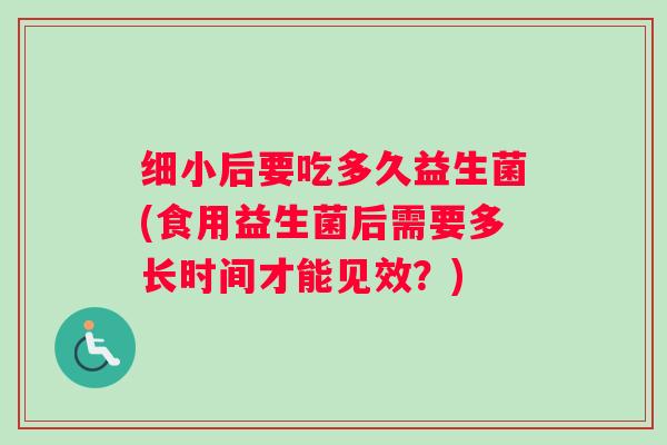 细小后要吃多久益生菌(食用益生菌后需要多长时间才能见效？)