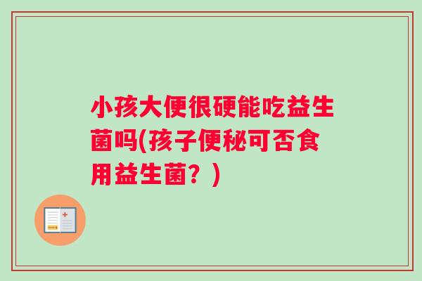 小孩大便很硬能吃益生菌吗(孩子便秘可否食用益生菌？)
