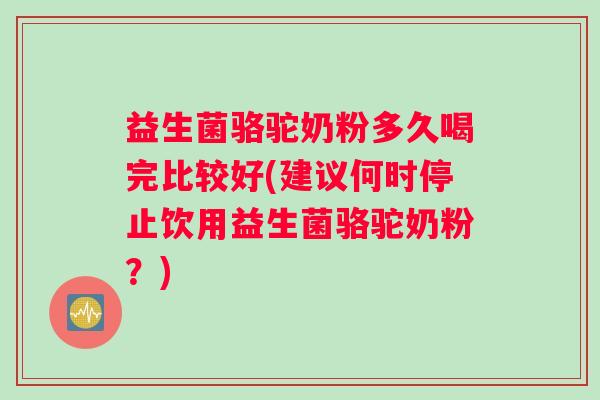 益生菌骆驼奶粉多久喝完比较好(建议何时停止饮用益生菌骆驼奶粉？)