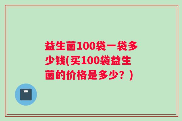 益生菌100袋一袋多少钱(买100袋益生菌的价格是多少？)