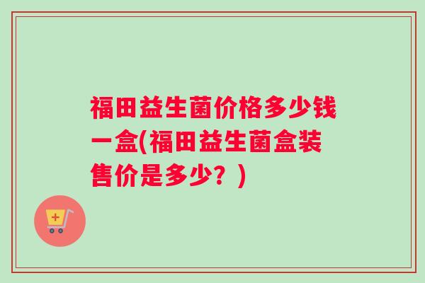 福田益生菌价格多少钱一盒(福田益生菌盒装售价是多少?) 福田益生菌价格多少钱一盒(福田益生菌盒装售价是多少?)
