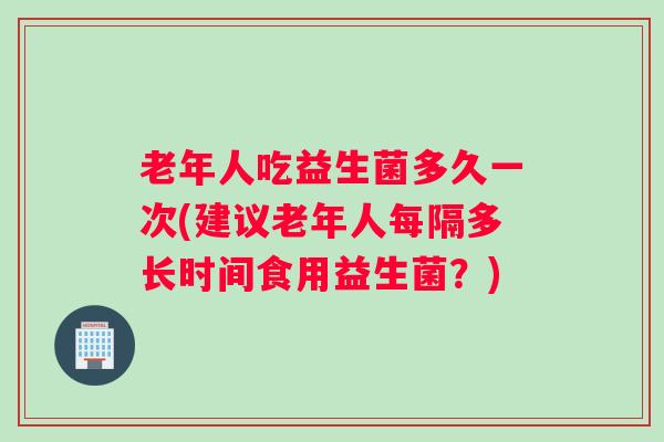 老年人吃益生菌多久一次(建议老年人每隔多长时间食用益生菌？)