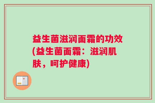 益生菌滋润面霜的功效(益生菌面霜：滋润肌肤，呵护健康)