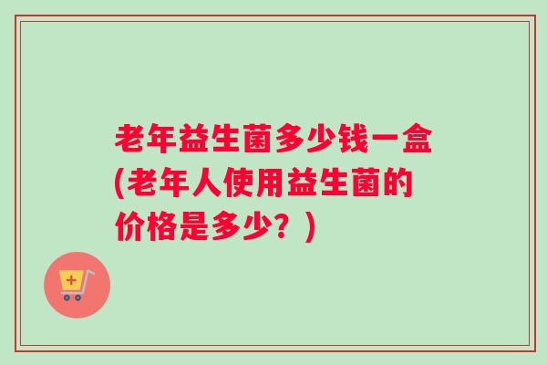 老年益生菌多少钱一盒(老年人使用益生菌的价格是多少？)