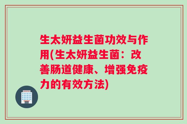 生太妍益生菌功效与作用(生太妍益生菌:改善肠道健康、增强力的有效方法) 生太妍益生菌功效与作用(生太妍益生菌:改善肠道健康、增强力的有效方法)