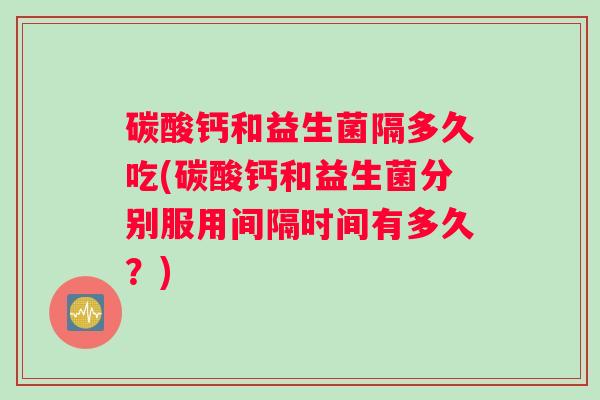 碳酸钙和益生菌隔多久吃(碳酸钙和益生菌分别服用间隔时间有多久？)