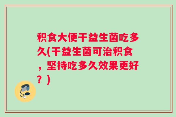 积食大便干益生菌吃多久(干益生菌可治积食，坚持吃多久效果更好？)