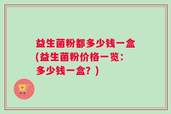 益生菌粉都多少钱一盒(益生菌粉价格一览：多少钱一盒？)