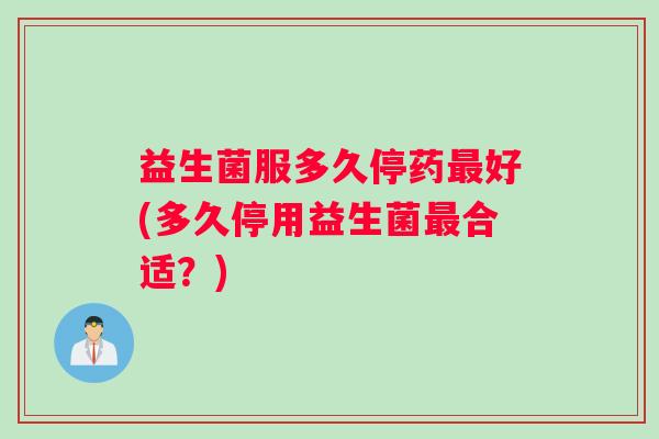 益生菌服多久停药最好(多久停用益生菌最合适？)