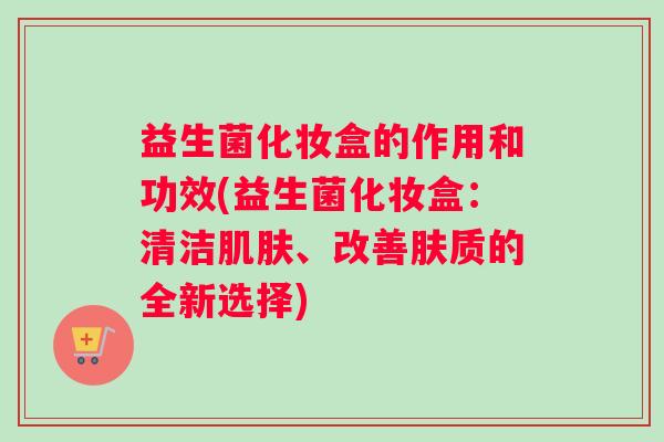 益生菌化妆盒的作用和功效(益生菌化妆盒:清洁、改善肤质的全新选择) 益生菌化妆盒的作用和功效(益生菌化妆盒:清洁、改善肤质的全新选择)