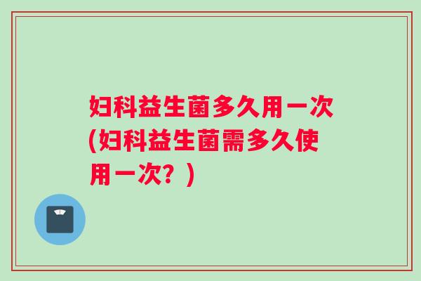 妇科益生菌多久用一次(妇科益生菌需多久使用一次？)