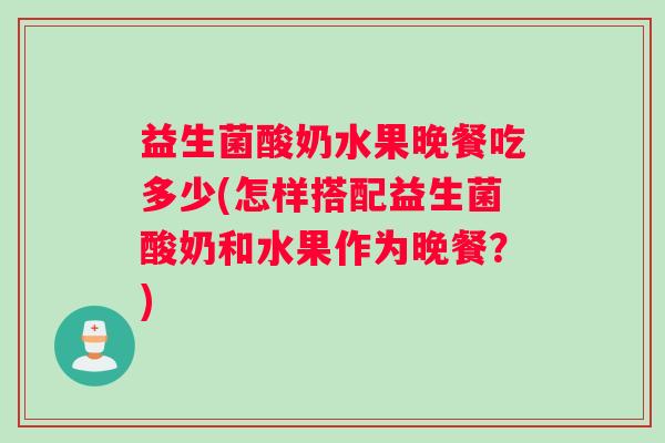益生菌酸奶水果晚餐吃多少(怎样搭配益生菌酸奶和水果作为晚餐？)