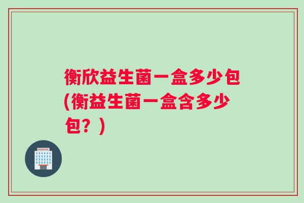 衡欣益生菌一盒多少包(衡益生菌一盒含多少包？)