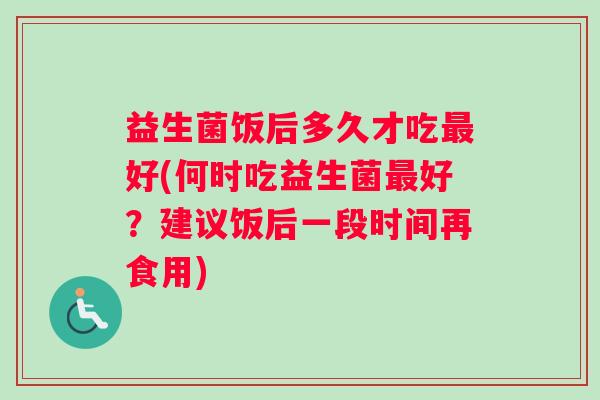 益生菌饭后多久才吃最好(何时吃益生菌最好？建议饭后一段时间再食用)