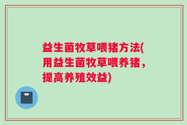 益生菌牧草喂猪方法(用益生菌牧草喂养猪，提高养殖效益)